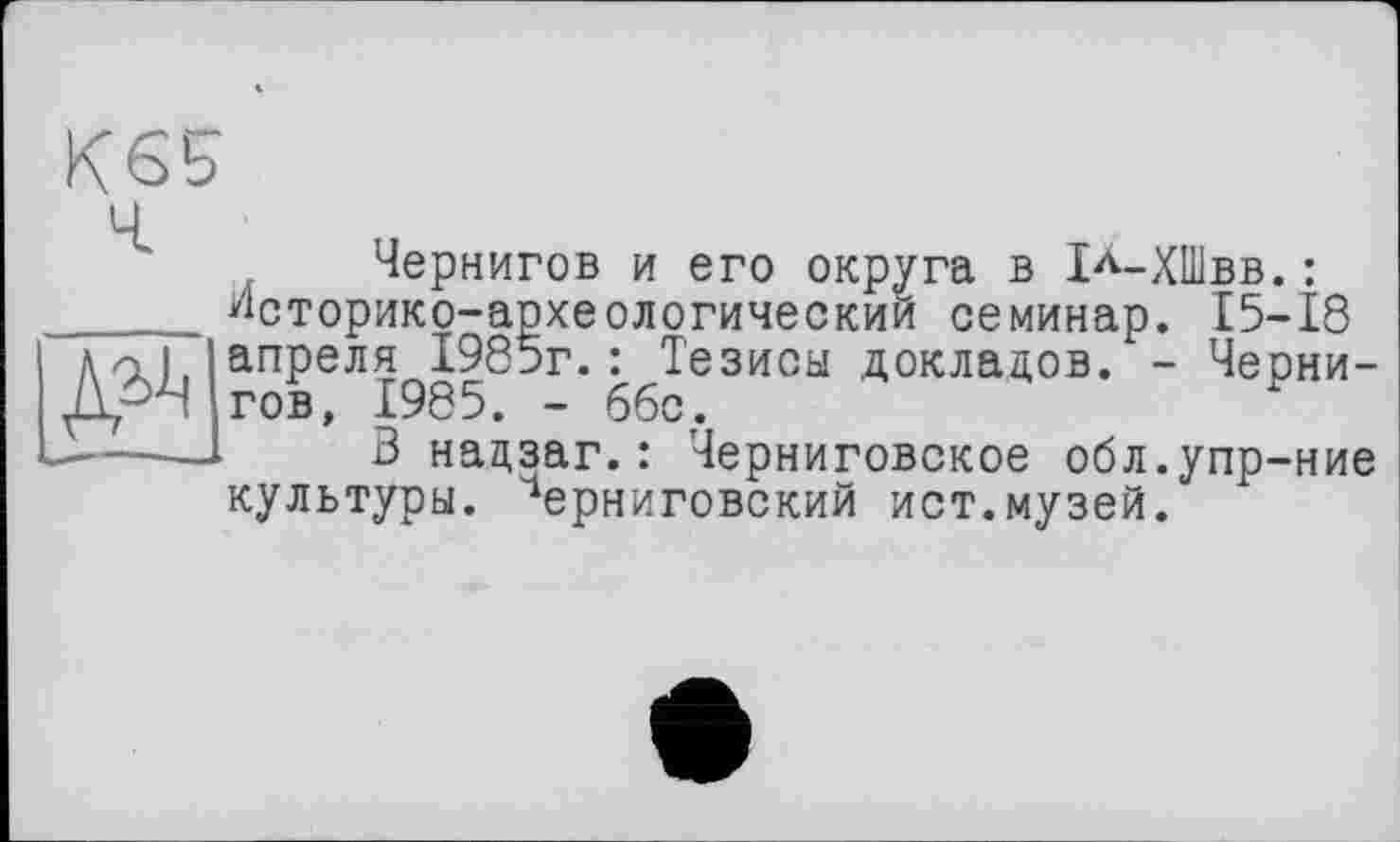 ﻿Чернигов и его округа в 1л-ХШвв.: Историко-археологический семинар. 15-18 апреля 1985г.: Тезисы докладов. - Чернигов, 1985. - ббс.
В надзаг.: Черниговское обл.упр-ние культуры. Черниговский ист.музей.